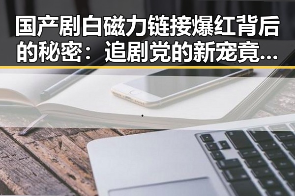 国产剧白磁力链接爆红背后的秘密：追剧党的新宠竟然是它！